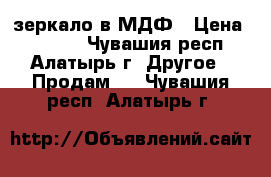 зеркало в МДФ › Цена ­ 1 900 - Чувашия респ., Алатырь г. Другое » Продам   . Чувашия респ.,Алатырь г.